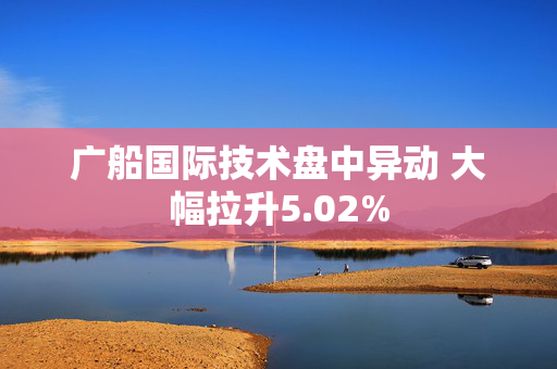 广船国际技术盘中异动 大幅拉升5.02%