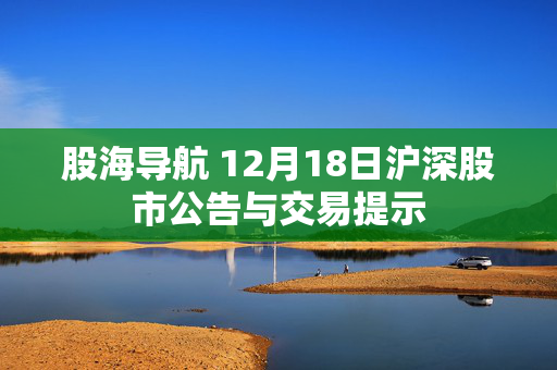 股海导航 12月18日沪深股市公告与交易提示