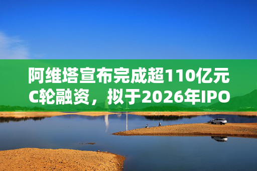 阿维塔宣布完成超110亿元C轮融资，拟于2026年IPO上市