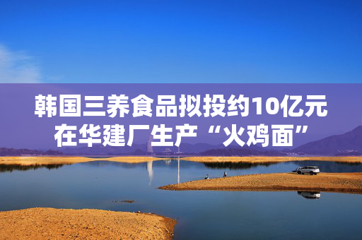 韩国三养食品拟投约10亿元在华建厂生产“火鸡面”