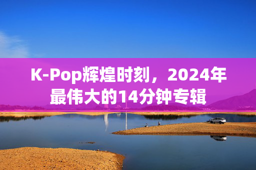 K-Pop辉煌时刻，2024年最伟大的14分钟专辑