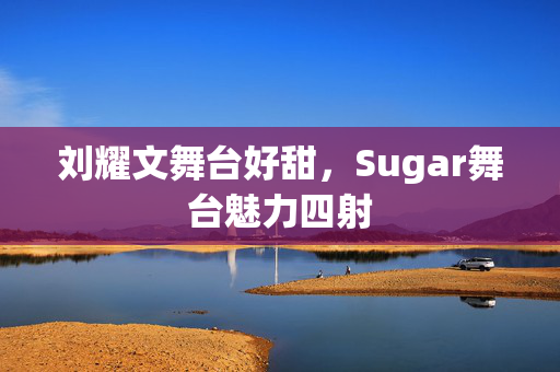 刘耀文舞台好甜，Sugar舞台魅力四射