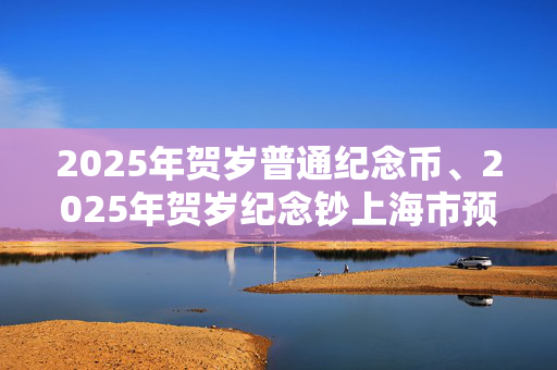 2025年贺岁普通纪念币、2025年贺岁纪念钞上海市预约兑换公告