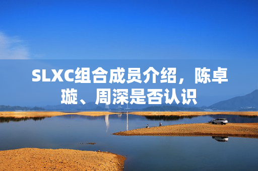 SLXC组合成员介绍，陈卓璇、周深是否认识