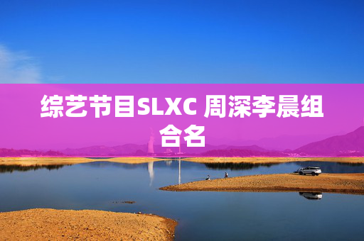 综艺节目SLXC 周深李晨组合名