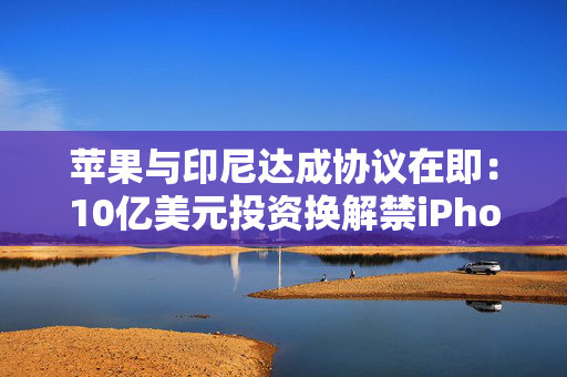 苹果与印尼达成协议在即：10亿美元投资换解禁iPhone 16