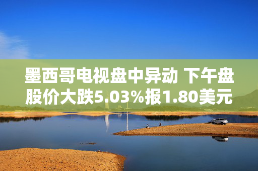 墨西哥电视盘中异动 下午盘股价大跌5.03%报1.80美元