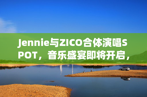 Jennie与ZICO合体演唱SPOT，音乐盛宴即将开启，出道前合作记录揭秘