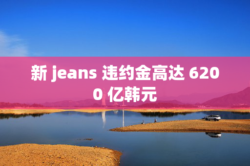 新 jeans 违约金高达 6200 亿韩元