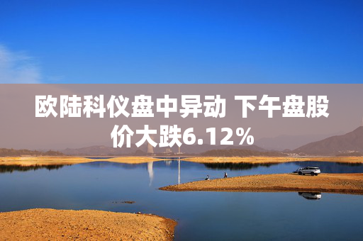 欧陆科仪盘中异动 下午盘股价大跌6.12%