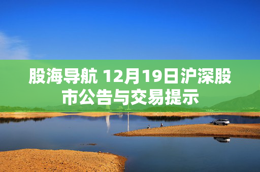 股海导航 12月19日沪深股市公告与交易提示