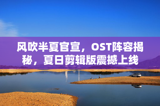 风吹半夏官宣，OST阵容揭秘，夏日剪辑版震撼上线