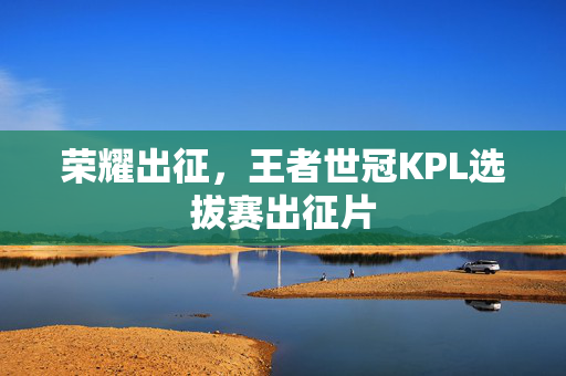 荣耀出征，王者世冠KPL选拔赛出征片