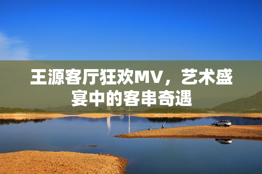 王源客厅狂欢MV，艺术盛宴中的客串奇遇