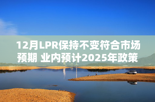 12月LPR保持不变符合市场预期 业内预计2025年政策利率有望下调引导LPR跟进调整