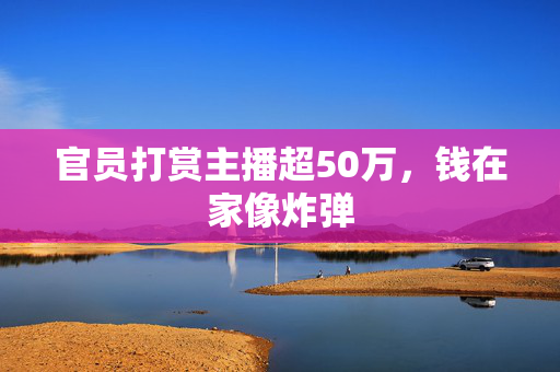 官员打赏主播超50万，钱在家像炸弹