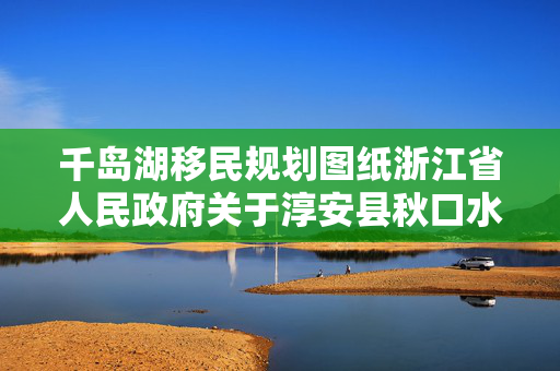 千岛湖移民规划图纸浙江省人民政府关于淳安县秋口水库工程建设征地移民安置规划大纲的批复