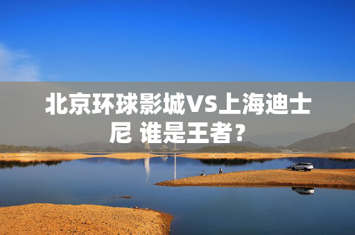 北京环球影城VS上海迪士尼 谁是王者？