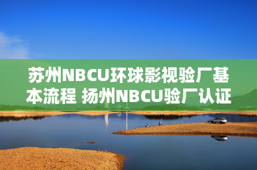 苏州NBCU环球影视验厂基本流程 扬州NBCU验厂认证有哪些注意事项