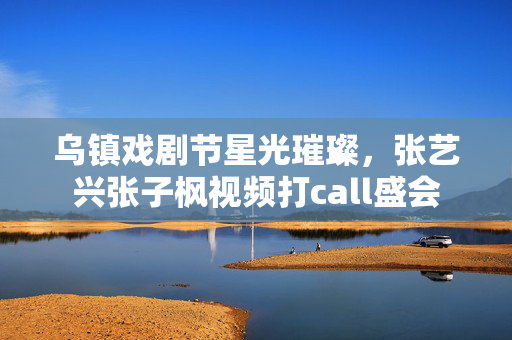 乌镇戏剧节星光璀璨，张艺兴张子枫视频打call盛会