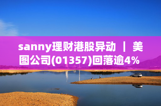 sanny理财港股异动 ｜ 美图公司(01357)回落逾4% 公司清仓加密货币并宣布派息 后续有望回归主业