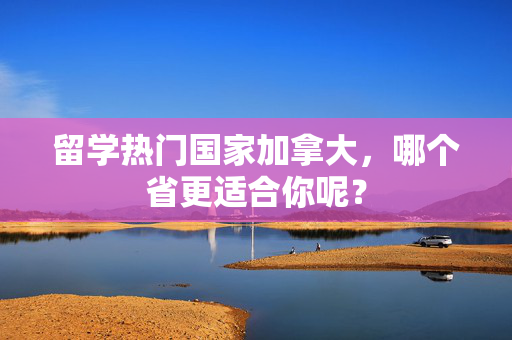 留学热门国家加拿大，哪个省更适合你呢？