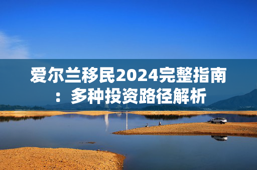 爱尔兰移民2024完整指南：多种投资路径解析