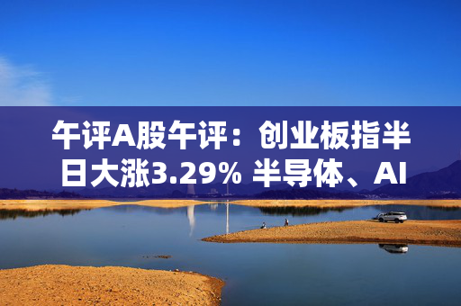 午评A股午评：创业板指半日大涨3.29% 半导体、AI硬件股领涨