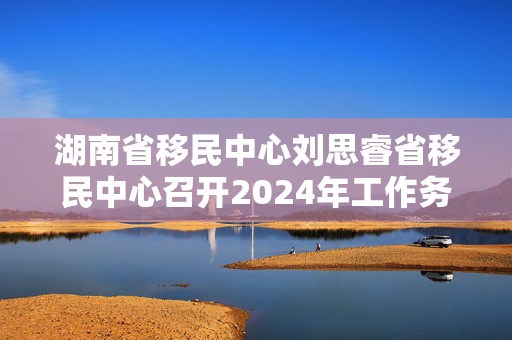 湖南省移民中心刘思睿省移民中心召开2024年工作务虚会