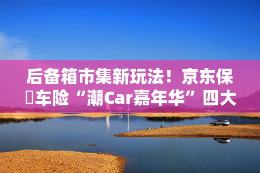 后备箱市集新玩法！京东保･车险“潮Car嘉年华”四大主题区引领春日潮流！