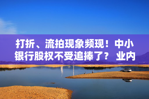 打折、流拍现象频现！中小银行股权不受追捧了？ 业内：基于经营现状而开启的自然选择