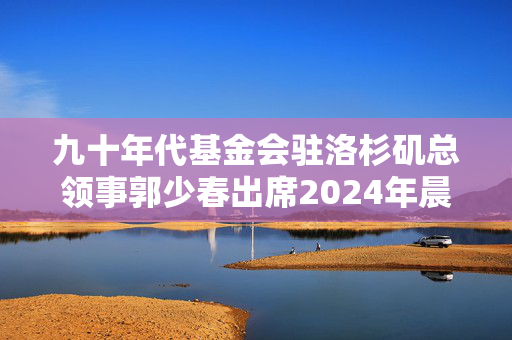 九十年代基金会驻洛杉矶总领事郭少春出席2024年晨光基金会奖助学金颁奖仪式