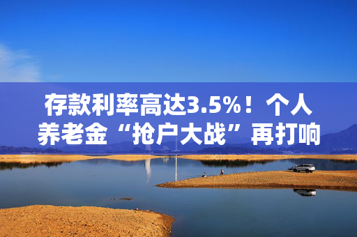 存款利率高达3.5%！个人养老金“抢户大战”再打响 “开户热、缴费冷”难题何解？