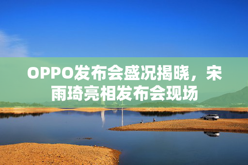 OPPO发布会盛况揭晓，宋雨琦亮相发布会现场