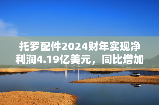 托罗配件2024财年实现净利润4.19亿美元，同比增加26.97%