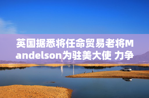 英国据悉将任命贸易老将Mandelson为驻美大使 力争缓解关税压力