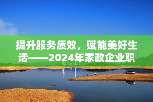 提升服务质效，赋能美好生活——2024年家政企业职业经理人能力提升班顺利开展