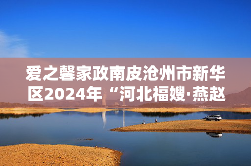 爱之馨家政南皮沧州市新华区2024年“河北福嫂·燕赵家政”巾帼家政服务技能大赛成功举行