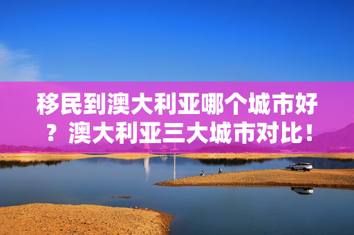 移民到澳大利亚哪个城市好？澳大利亚三大城市对比！