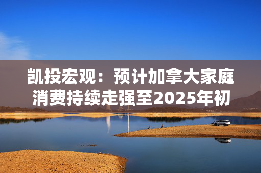 凯投宏观：预计加拿大家庭消费持续走强至2025年初