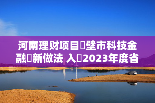 河南理财项目鶴壁市科技金融創新做法 入選2023年度省科技金融典型案例