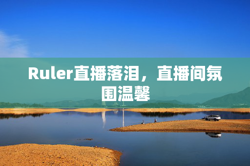 Ruler直播落泪，直播间氛围温馨