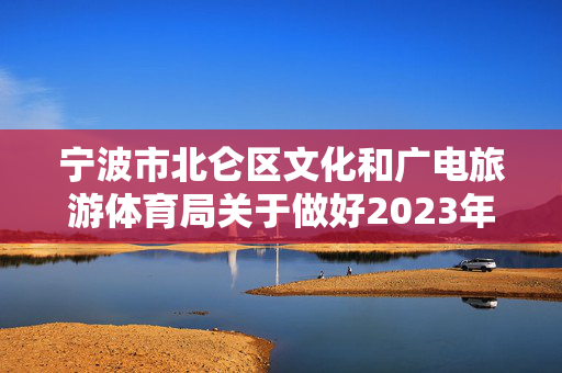 宁波市北仑区文化和广电旅游体育局关于做好2023年春节及“两会”期间疫情防控、安全生产和假日市场工作的通知