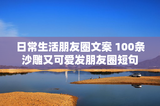 日常生活朋友圈文案 100条沙雕又可爱发朋友圈短句