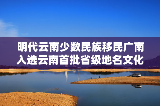 明代云南少数民族移民广南入选云南首批省级地名文化遗产保护名录