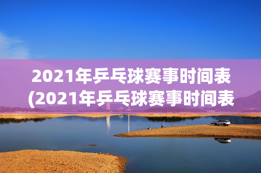 2021年乒乓球赛事时间表(2021年乒乓球赛事时间表图片)