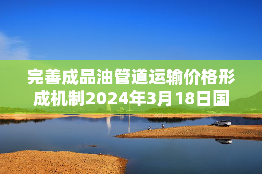 完善成品油管道运输价格形成机制2024年3月18日国内成品油价格按机制不作调整