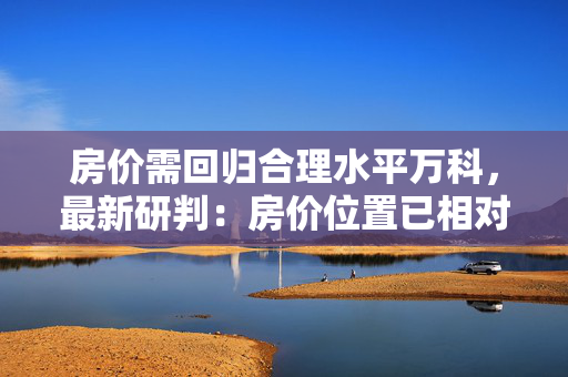 房价需回归合理水平万科，最新研判：房价位置已相对合理！市场复苏蓄能中