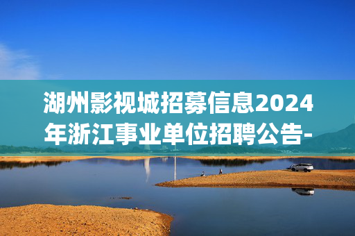 湖州影视城招募信息2024年浙江事业单位招聘公告-湖州学院招聘26人_统考