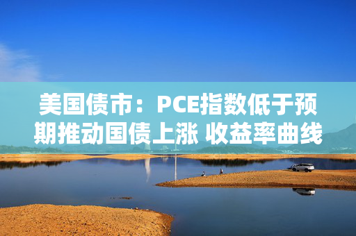 美国债市：PCE指数低于预期推动国债上涨 收益率曲线从陡化回归走平